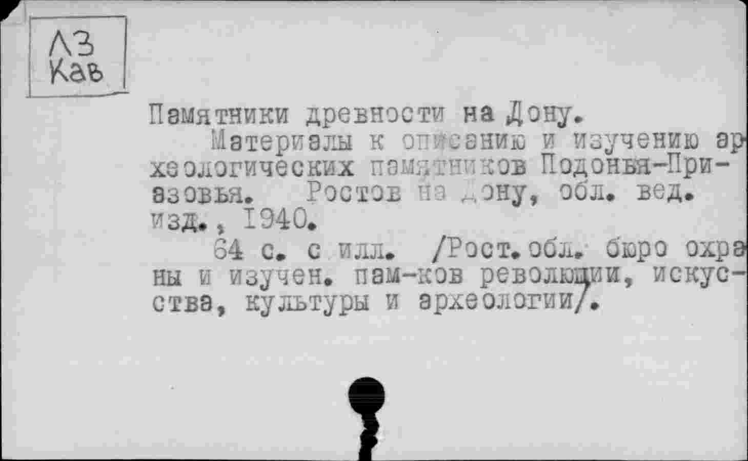 ﻿лъ
Памятники древности на Дону.
Материалы к описанию и изучению а хеологических памятников Подонья-При-азовья. Ростов на ^ону, обл. вед. изд., 1940.
34 с. с илл. /Рост. обл. бюро охр ны и изучен, пам-ков революции, искус ства, культуры и археологии/.